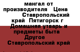 мангал от производителя › Цена ­ 1 500 - Ставропольский край, Пятигорск г. Домашняя утварь и предметы быта » Другое   . Ставропольский край